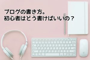 ブログの書き方｜初心者はどうやって書けばいいのか